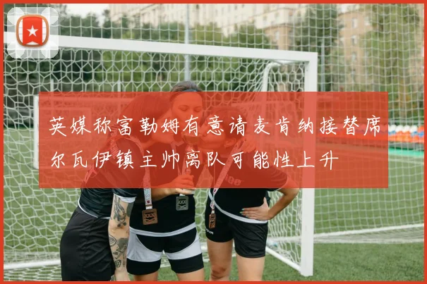英媒称富勒姆有意请麦肯纳接替席尔瓦伊镇主帅离队可能性上升