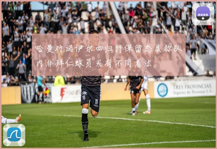 哈曼对诺伊尔回归持保留态度称队内非拜仁球员或有不同看法