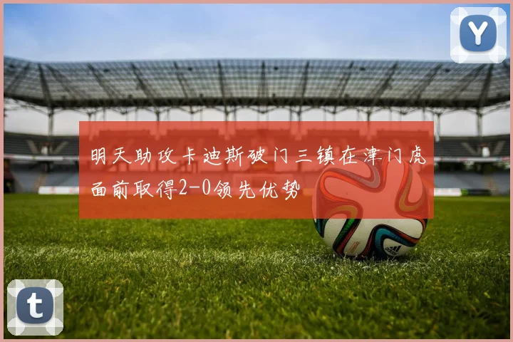 明天助攻卡迪斯破门三镇在津门虎面前取得2-0领先优势