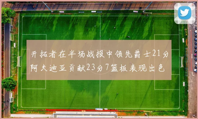 开拓者在半场战报中领先爵士21分阿夫迪亚贡献23分7篮板表现出色