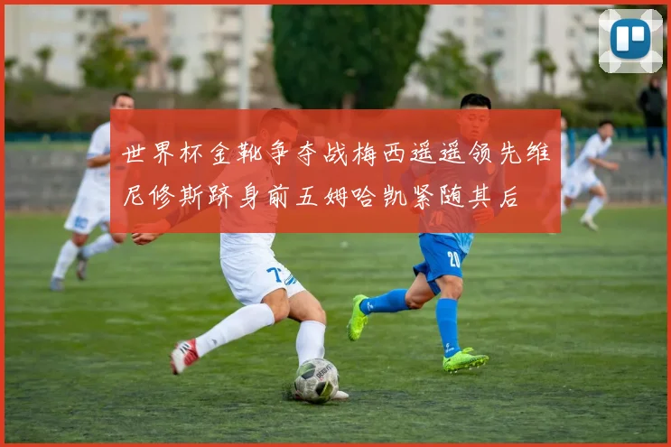 世界杯金靴争夺战梅西遥遥领先维尼修斯跻身前五姆哈凯紧随其后