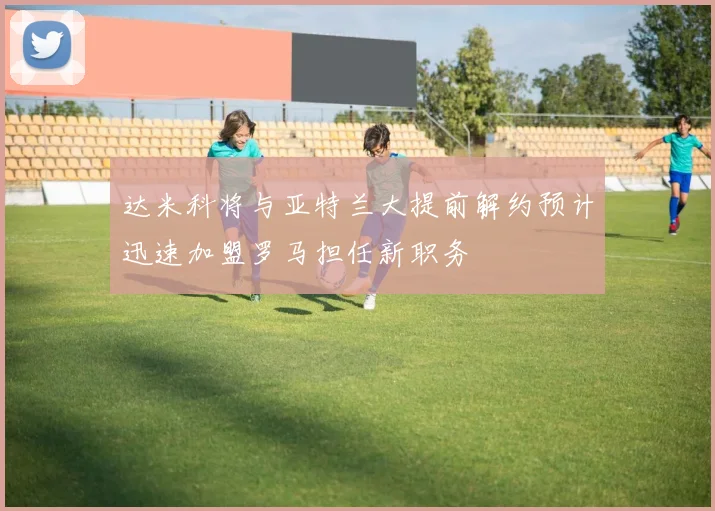 达米科将与亚特兰大提前解约预计迅速加盟罗马担任新职务