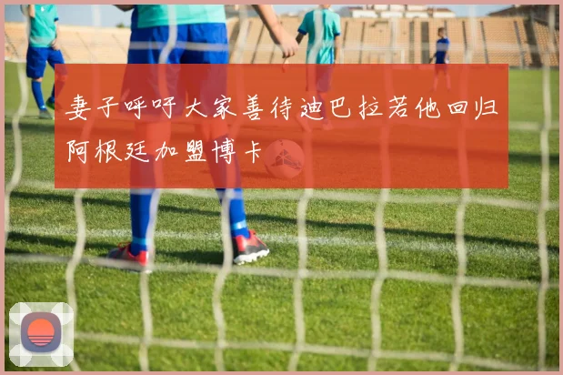 妻子呼吁大家善待迪巴拉若他回归阿根廷加盟博卡