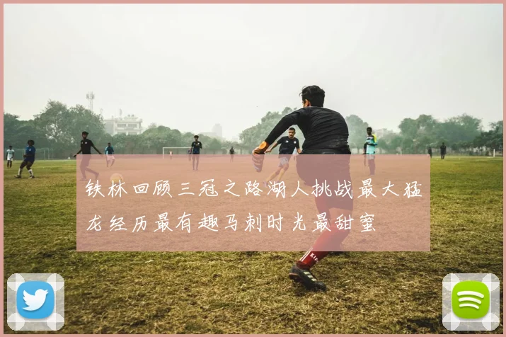 铁林回顾三冠之路湖人挑战最大猛龙经历最有趣马刺时光最甜蜜