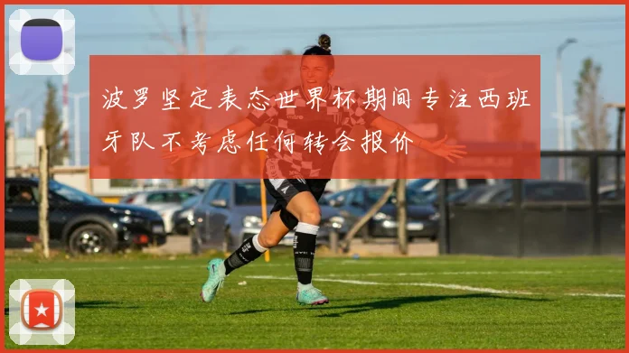波罗坚定表态世界杯期间专注西班牙队不考虑任何转会报价