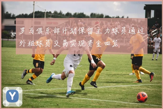 罗马俱乐部计划保留主力球员通过外租球员交易实现资金回笼
