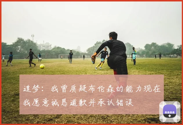 追梦：我曾质疑布伦森的能力现在我愿意诚恳道歉并承认错误