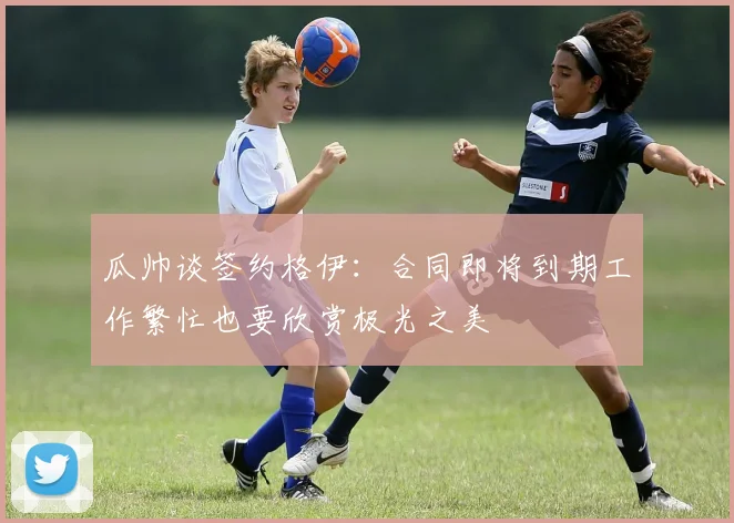 瓜帅谈签约格伊：合同即将到期工作繁忙也要欣赏极光之美