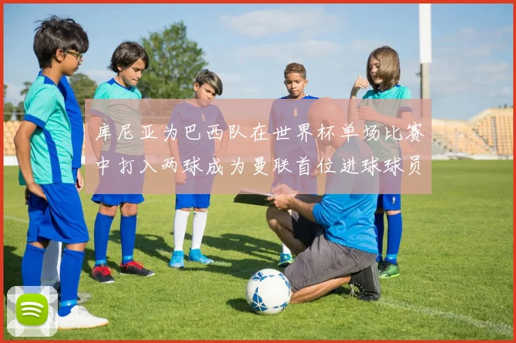 库尼亚为巴西队在世界杯单场比赛中打入两球成为曼联首位进球球员