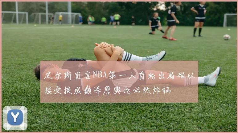 皮尔斯直言NBA第一人首轮出局难以接受换成巅峰詹舆论必然炸锅