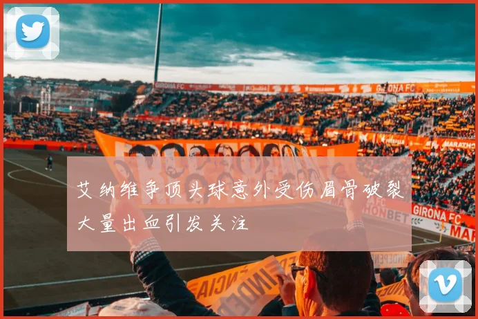 艾纳维争顶头球意外受伤眉骨破裂大量出血引发关注