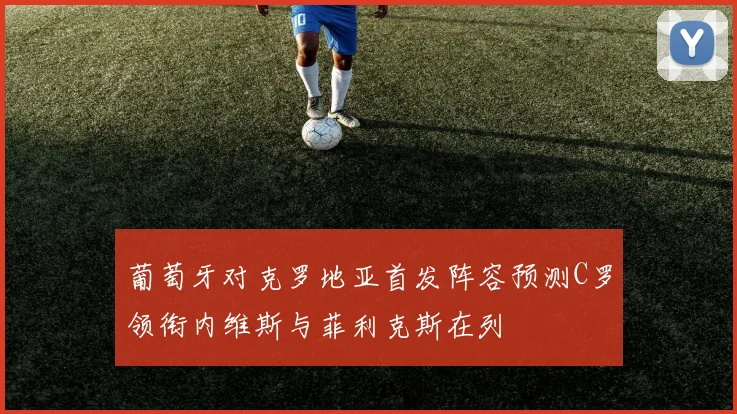 葡萄牙对克罗地亚首发阵容预测C罗领衔内维斯与菲利克斯在列