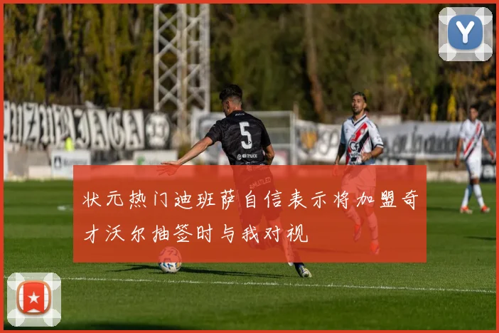 状元热门迪班萨自信表示将加盟奇才沃尔抽签时与我对视