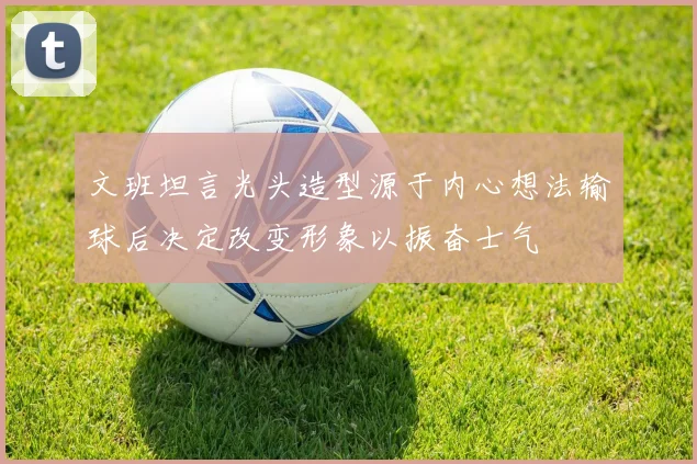 文班坦言光头造型源于内心想法输球后决定改变形象以振奋士气